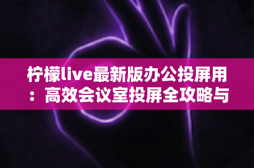 柠檬live最新版办公投屏用:高效会议室投屏全攻略与实用技巧详解 柠檬live最新版办公投屏用:高效会议室投屏全攻略与实用技巧详解