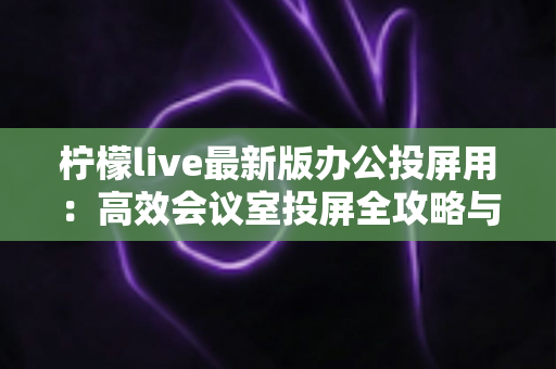 柠檬live最新版办公投屏用:高效会议室投屏全攻略与实用技巧详解 柠檬live最新版办公投屏用:高效会议室投屏全攻略与实用技巧详解
