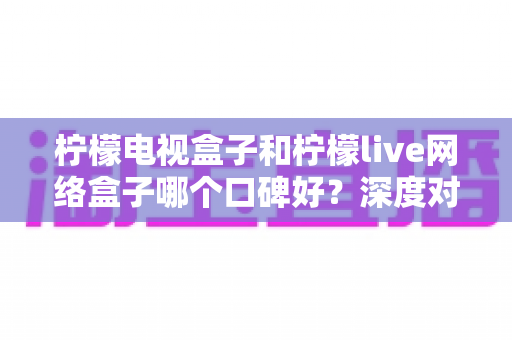 柠檬电视盒子和柠檬live网络盒子哪个口碑好?深度对比帮你避坑选购 柠檬电视盒子和柠檬live网络盒子哪个口碑好?深度对比帮你避坑选购