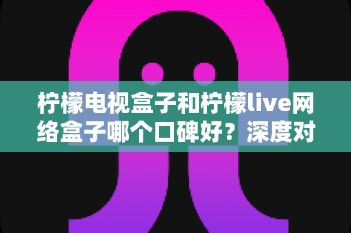 柠檬电视盒子和柠檬live网络盒子哪个口碑好?深度对比帮你避坑选购 柠檬电视盒子和柠檬live网络盒子哪个口碑好?深度对比帮你避坑选购
