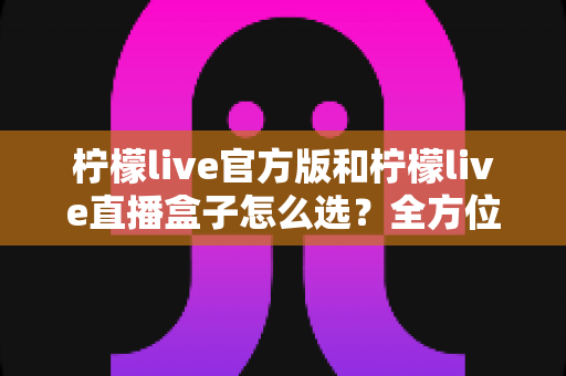 柠檬live官方版和柠檬live直播盒子怎么选?全方位对比分析与实用选购指南 柠檬live官方版和柠檬live直播盒子怎么选?全方位对比分析与实用选购指南