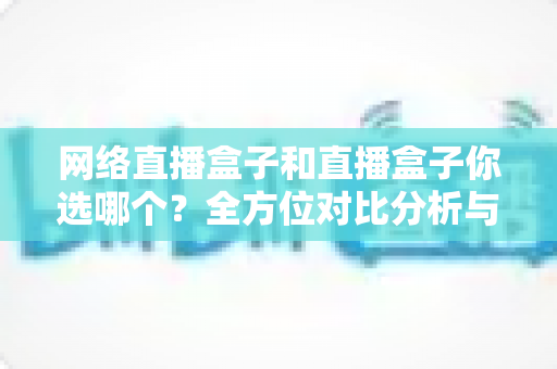 网络直播盒子和直播盒子你选哪个？全方位对比分析与实用选购指南