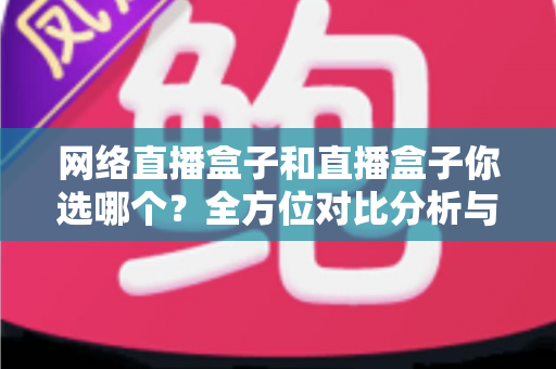 网络直播盒子和直播盒子你选哪个？全方位对比分析与实用选购指南