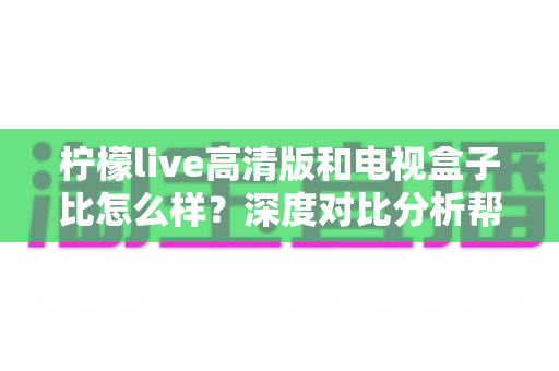 柠檬live高清版和电视盒子比怎么样？深度对比分析帮你选对观影方案