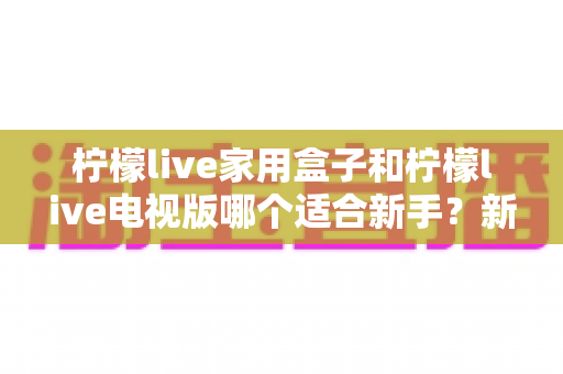 柠檬live家用盒子和柠檬live电视版哪个适合新手?新手入门选择全攻略 柠檬live家用盒子和柠檬live电视版哪个适合新手?新手入门选择全攻略