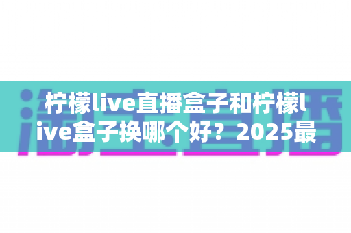 柠檬live直播盒子和柠檬live盒子换哪个好？2025最新对比评测与选购避坑指南，看完不再纠结！