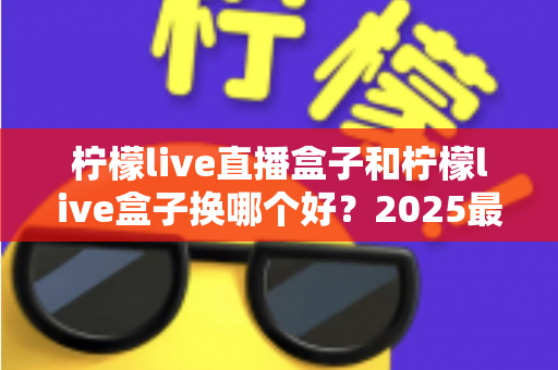 柠檬live直播盒子和柠檬live盒子换哪个好？2025最新对比评测与选购避坑指南，看完不再纠结！