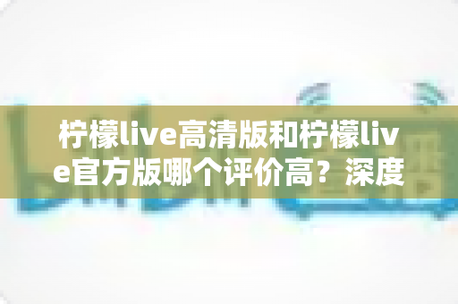 柠檬live高清版和柠檬live官方版哪个评价高?深度对比评测帮你选对版本 柠檬live高清版和柠檬live官方版哪个评价高?深度对比评测帮你选对版本