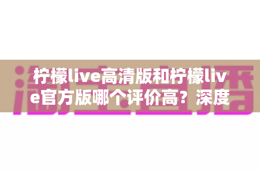 柠檬live高清版和柠檬live官方版哪个评价高?深度对比评测帮你选对版本 柠檬live高清版和柠檬live官方版哪个评价高?深度对比评测帮你选对版本