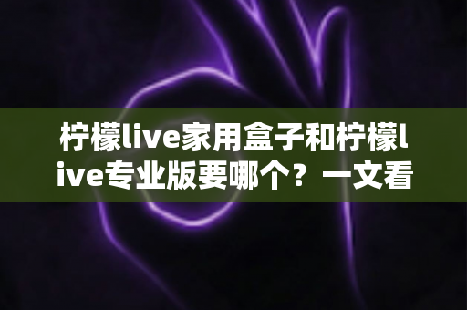 柠檬live家用盒子和柠檬live专业版要哪个?一文看懂两大版本差异,选对不踩坑 柠檬live家用盒子和柠檬live专业版要哪个?一文看懂两大版本差异,选对不踩坑