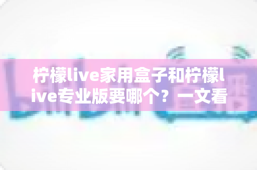 柠檬live家用盒子和柠檬live专业版要哪个?一文看懂两大版本差异,选对不踩坑 柠檬live家用盒子和柠檬live专业版要哪个?一文看懂两大版本差异,选对不踩坑