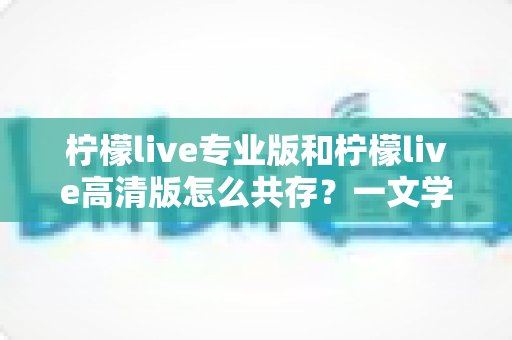 柠檬live专业版和柠檬live高清版怎么共存?一文学会双版本同装技巧与避坑指南 柠檬live专业版和柠檬live高清版怎么共存?一文学会双版本同装技巧与避坑指南