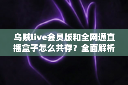 乌贼live会员版和全网通直播盒子怎么共存?全面解析双系统共存方案与实用技巧 乌贼live会员版和全网通直播盒子怎么共存?全面解析双系统共存方案与实用技巧