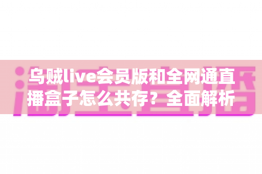 乌贼live会员版和全网通直播盒子怎么共存？全面解析双系统共存方案与实用技巧