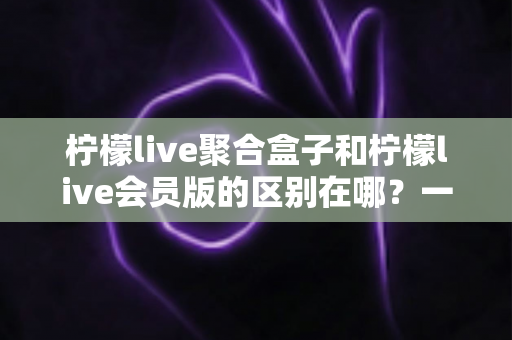柠檬live聚合盒子和柠檬live会员版的区别在哪?一文看懂核心差异与选购指南 柠檬live聚合盒子和柠檬live会员版的区别在哪?一文看懂核心差异与选购指南