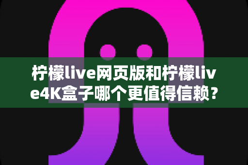 柠檬live网页版和柠檬live4K盒子哪个更值得信赖？全面对比分析与选购指南