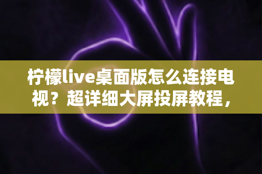 柠檬live桌面版怎么连接电视？超详细大屏投屏教程，畅享沉浸式观看体验