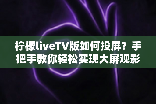 柠檬liveTV版如何投屏？手把手教你轻松实现大屏观影的完整攻略