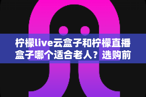 柠檬live云盒子和柠檬直播盒子哪个适合老人?选购前必看的详细对比与实用建议 柠檬live云盒子和柠檬直播盒子哪个适合老人?选购前必看的详细对比与实用建议