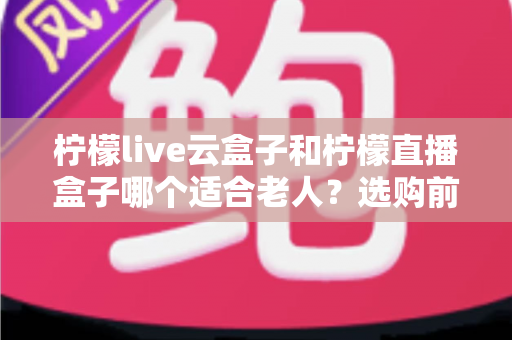柠檬live云盒子和柠檬直播盒子哪个适合老人?选购前必看的详细对比与实用建议 柠檬live云盒子和柠檬直播盒子哪个适合老人?选购前必看的详细对比与实用建议