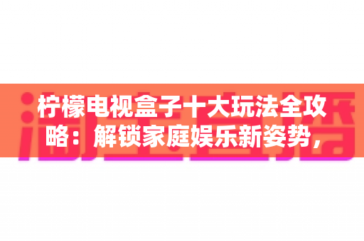 柠檬电视盒子十大玩法全攻略:解锁家庭娱乐新姿势,让客厅秒变全能智能娱乐中心 柠檬电视盒子十大玩法全攻略:解锁家庭娱乐新姿势,让客厅秒变全能智能娱乐中心