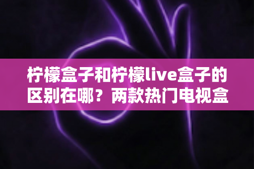 柠檬盒子和柠檬live盒子的区别在哪?两款热门电视盒子应用深度对比与选购指南 柠檬盒子和柠檬live盒子的区别在哪?两款热门电视盒子应用深度对比与选购指南