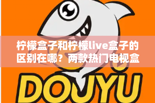 柠檬盒子和柠檬live盒子的区别在哪?两款热门电视盒子应用深度对比与选购指南 柠檬盒子和柠檬live盒子的区别在哪?两款热门电视盒子应用深度对比与选购指南