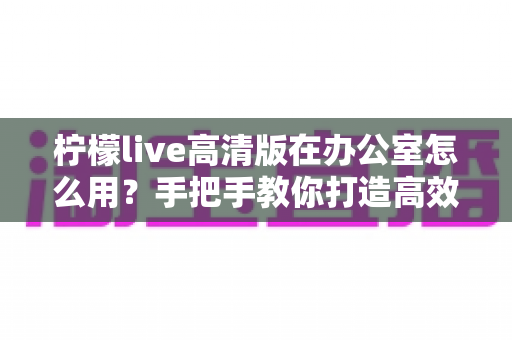 柠檬live高清版在办公室怎么用?手把手教你打造高效办公直播体验 柠檬live高清版在办公室怎么用?手把手教你打造高效办公直播体验