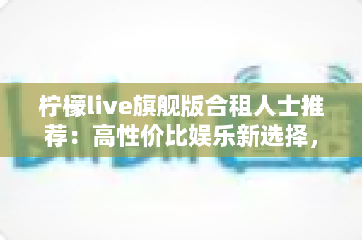 柠檬live旗舰版合租人士推荐:高性价比娱乐新选择,让合租生活更有温度 柠檬live旗舰版合租人士推荐:高性价比娱乐新选择,让合租生活更有温度