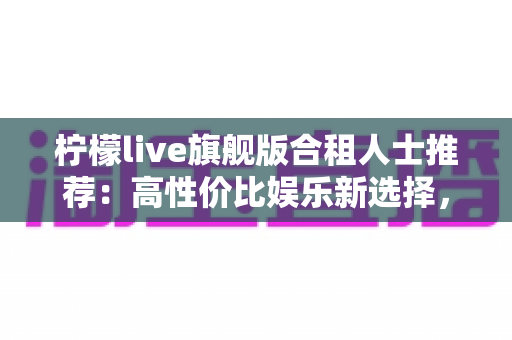 柠檬live旗舰版合租人士推荐:高性价比娱乐新选择,让合租生活更有温度 柠檬live旗舰版合租人士推荐:高性价比娱乐新选择,让合租生活更有温度