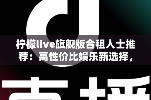 柠檬live旗舰版合租人士推荐：高性价比娱乐新选择，让合租生活更有温度