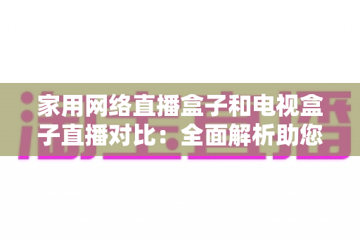家用网络直播盒子和电视盒子直播对比：全面解析助您选对家庭观影利器