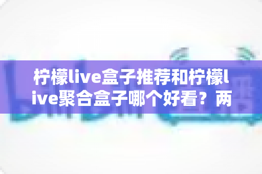 柠檬live盒子推荐和柠檬live聚合盒子哪个好看?两款界面深度对比与选购指南 柠檬live盒子推荐和柠檬live聚合盒子哪个好看?两款界面深度对比与选购指南