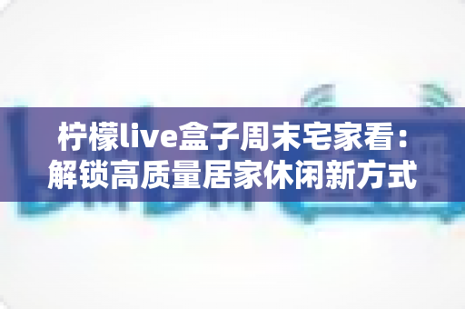 柠檬live盒子周末宅家看：解锁高质量居家休闲新方式，让每个周末都精彩不重样