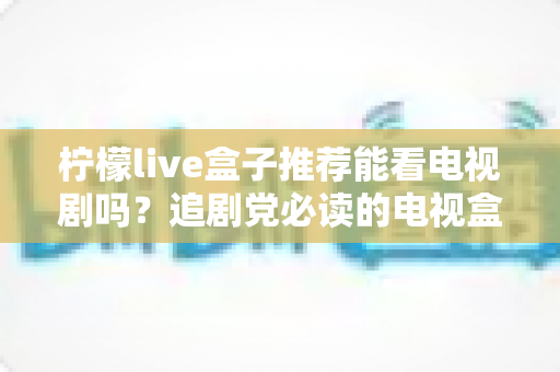 柠檬live盒子推荐能看电视剧吗？追剧党必读的电视盒子选购与使用全指南