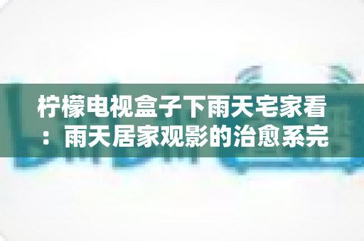 柠檬电视盒子下雨天宅家看:雨天居家观影的治愈系完全指南 柠檬电视盒子下雨天宅家看:雨天居家观影的治愈系完全指南