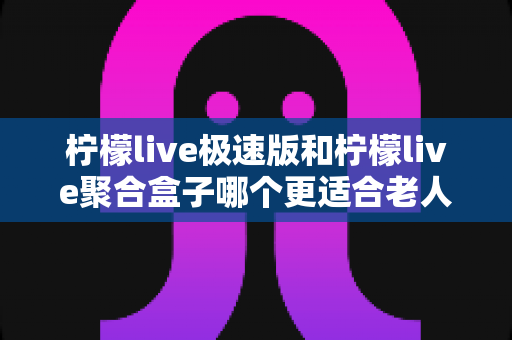 柠檬live极速版和柠檬live聚合盒子哪个更适合老人用?全面对比评测帮你选对不踩坑 柠檬live极速版和柠檬live聚合盒子哪个更适合老人用?全面对比评测帮你选对不踩坑