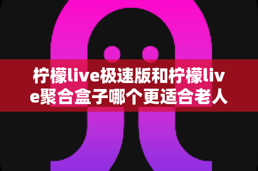 柠檬live极速版和柠檬live聚合盒子哪个更适合老人用?全面对比评测帮你选对不踩坑 柠檬live极速版和柠檬live聚合盒子哪个更适合老人用?全面对比评测帮你选对不踩坑