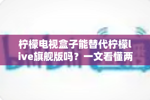 柠檬电视盒子能替代柠檬live旗舰版吗?一文看懂两者差异与选购指南 柠檬电视盒子能替代柠檬live旗舰版吗?一文看懂两者差异与选购指南