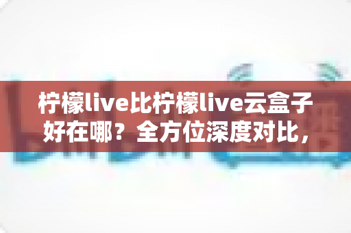 柠檬live比柠檬live云盒子好在哪?全方位深度对比,帮你选对直播工具不踩坑 柠檬live比柠檬live云盒子好在哪?全方位深度对比,帮你选对直播工具不踩坑