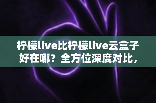 柠檬live比柠檬live云盒子好在哪?全方位深度对比,帮你选对直播工具不踩坑 柠檬live比柠檬live云盒子好在哪?全方位深度对比,帮你选对直播工具不踩坑