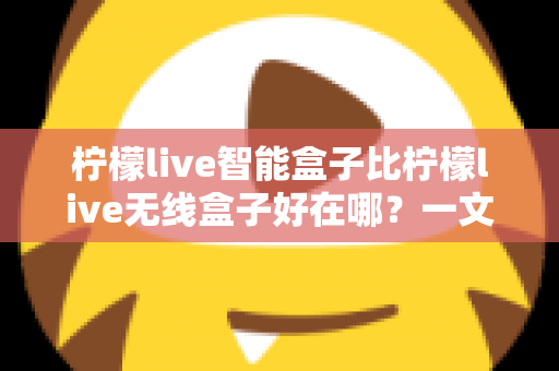 柠檬live智能盒子比柠檬live无线盒子好在哪?一文读懂两大盒子的核心差异与选购建议 柠檬live智能盒子比柠檬live无线盒子好在哪?一文读懂两大盒子的核心差异与选购建议