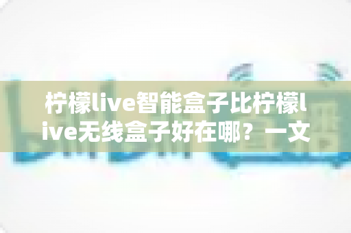 柠檬live智能盒子比柠檬live无线盒子好在哪？一文读懂两大盒子的核心差异与选购建议