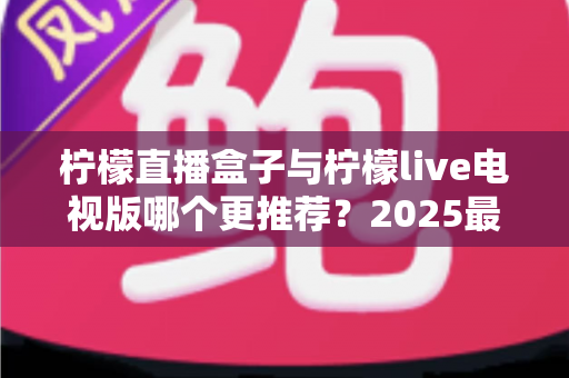 柠檬直播盒子与柠檬live电视版哪个更推荐?2025最全对比评测与选购指南 柠檬直播盒子与柠檬live电视版哪个更推荐?2025最全对比评测与选购指南