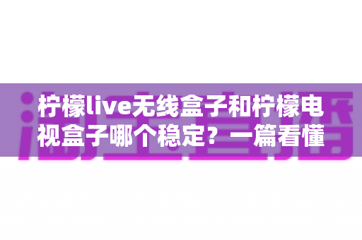 柠檬live无线盒子和柠檬电视盒子哪个稳定？一篇看懂稳定性差异的实用选购指南