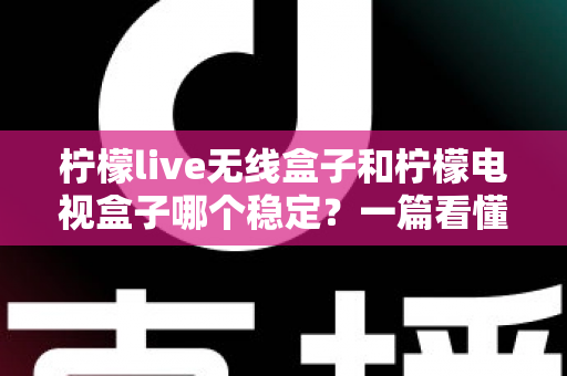 柠檬live无线盒子和柠檬电视盒子哪个稳定？一篇看懂稳定性差异的实用选购指南