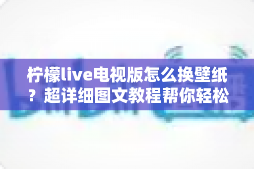 柠檬live电视版怎么换壁纸？超详细图文教程帮你轻松搞定电视界面美化