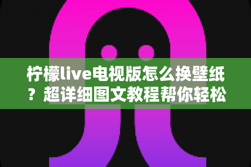柠檬live电视版怎么换壁纸？超详细图文教程帮你轻松搞定电视界面美化