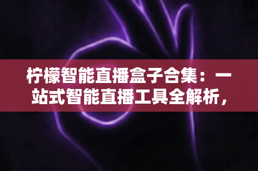柠檬智能直播盒子合集：一站式智能直播工具全解析，助你高效开播不踩坑