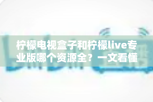 柠檬电视盒子和柠檬live专业版哪个资源全?一文看懂两者差异,选对观影方案不踩坑 柠檬电视盒子和柠檬live专业版哪个资源全?一文看懂两者差异,选对观影方案不踩坑